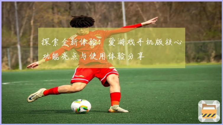 探索全新体验：爱游戏手机版核心功能亮点与使用体验分享