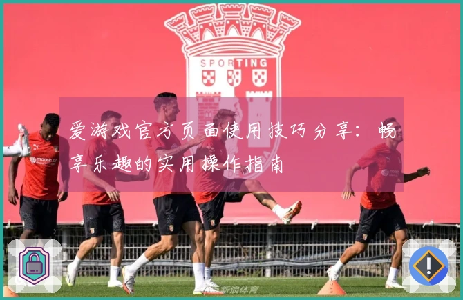 爱游戏官方页面使用技巧分享：畅享乐趣的实用操作指南