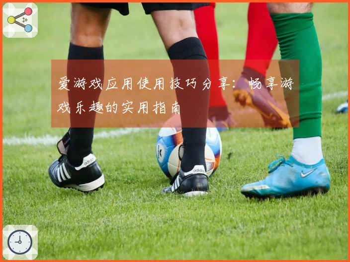 爱游戏应用使用技巧分享：畅享游戏乐趣的实用指南